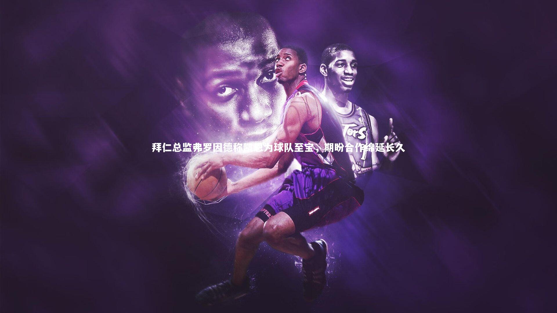 拜仁总监弗罗因德称凯恩为球队至宝，期盼合作绵延长久